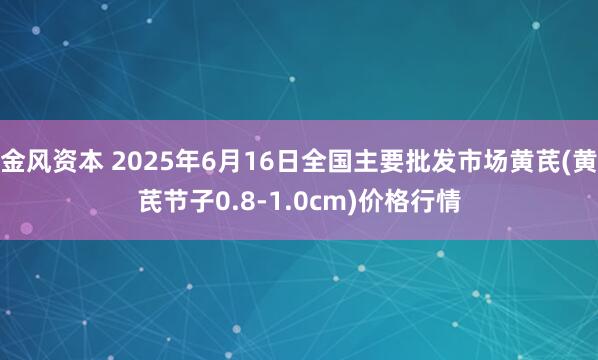 金风资本 2025年6月16日全国主要批发市场黄芪(黄芪节子0.8-1.0cm)价格行情