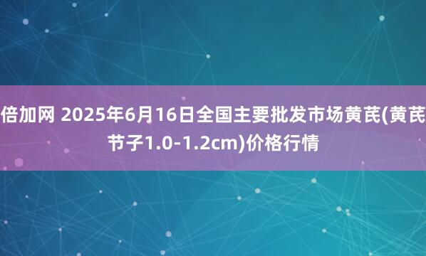 倍加网 2025年6月16日全国主要批发市场黄芪(黄芪节子1.0-1.2cm)价格行情