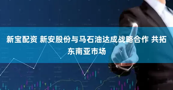 新宝配资 新安股份与马石油达成战略合作 共拓东南亚市场