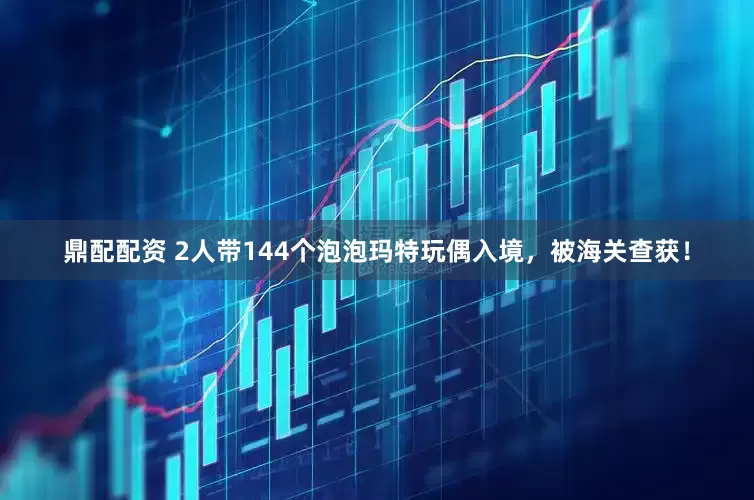 鼎配配资 2人带144个泡泡玛特玩偶入境，被海关查获！