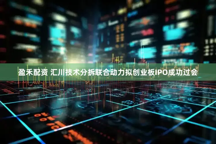 盈禾配资 汇川技术分拆联合动力拟创业板IPO成功过会