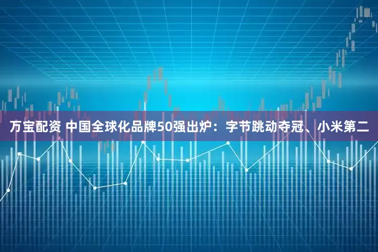 万宝配资 中国全球化品牌50强出炉：字节跳动夺冠、小米第二