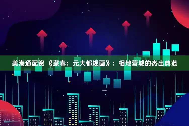 美港通配资 《藏春：元大都规画》：相地营城的杰出典范