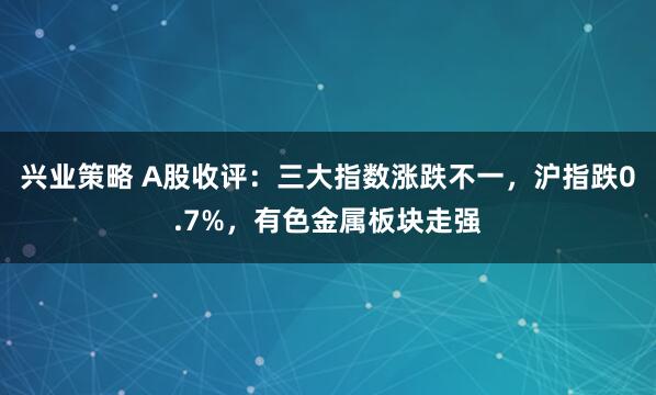 兴业策略 A股收评：三大指数涨跌不一，沪指跌0.7%，有色金属板块走强