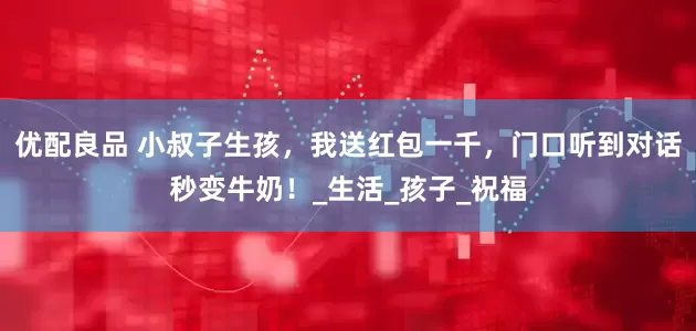 优配良品 小叔子生孩，我送红包一千，门口听到对话秒变牛奶！_生活_孩子_祝福