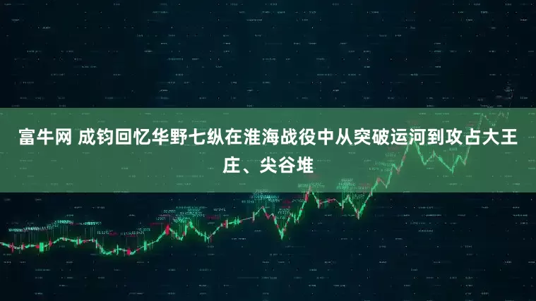 富牛网 成钧回忆华野七纵在淮海战役中从突破运河到攻占大王庄、尖谷堆