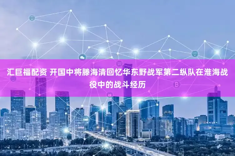 汇巨福配资 开国中将滕海清回忆华东野战军第二纵队在淮海战役中的战斗经历