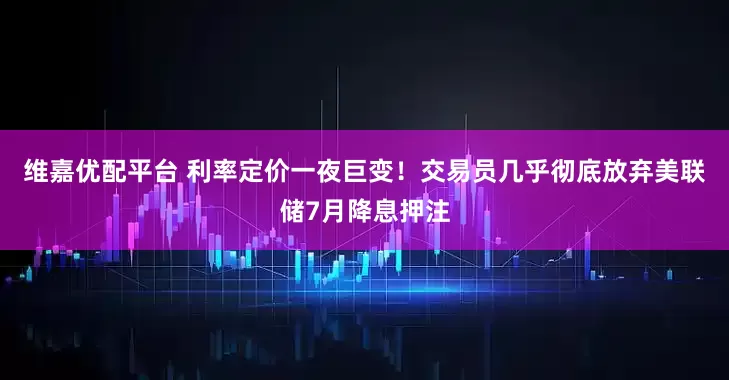 维嘉优配平台 利率定价一夜巨变！交易员几乎彻底放弃美联储7月降息押注