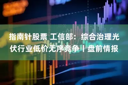 指南针股票 工信部：综合治理光伏行业低价无序竞争丨盘前情报