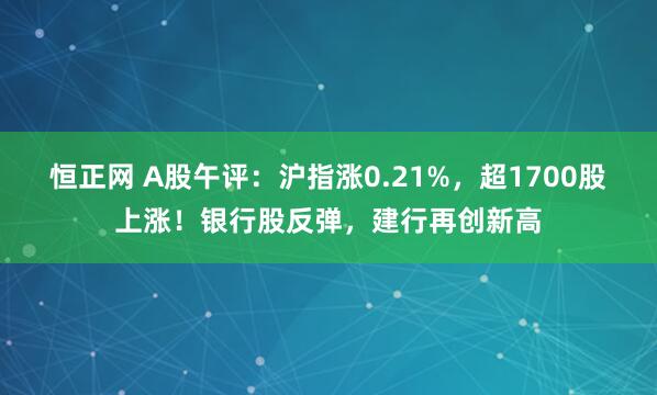 恒正网 A股午评：沪指涨0.21%，超1700股上涨！银行股反弹，建行再创新高
