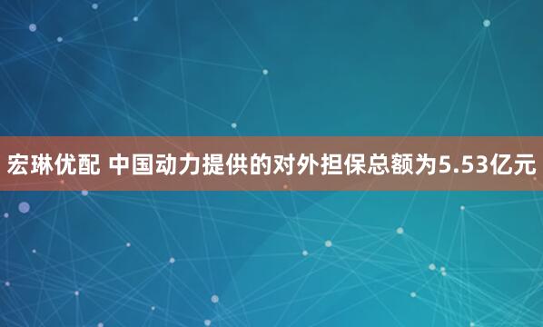 宏琳优配 中国动力提供的对外担保总额为5.53亿元