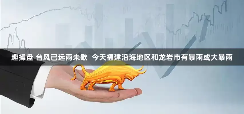 趣操盘 台风已远雨未歇  今天福建沿海地区和龙岩市有暴雨或大暴雨