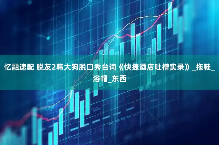 忆融速配 脱友2韩大狗脱口秀台词《快捷酒店吐槽实录》_拖鞋_浴帽_东西