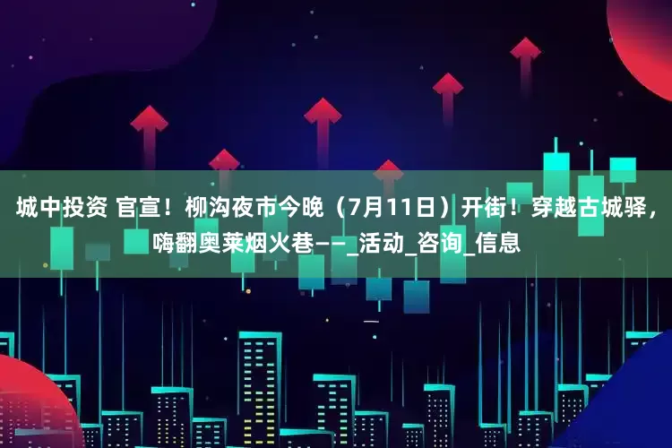 城中投资 官宣！柳沟夜市今晚（7月11日）开街！穿越古城驿，嗨翻奥莱烟火巷——_活动_咨询_信息