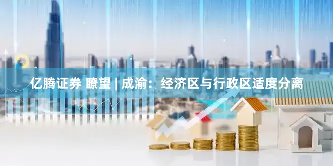 亿腾证券 瞭望 | 成渝：经济区与行政区适度分离