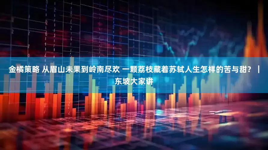 金橘策略 从眉山未果到岭南尽欢 一颗荔枝藏着苏轼人生怎样的苦与甜？｜东坡大家讲
