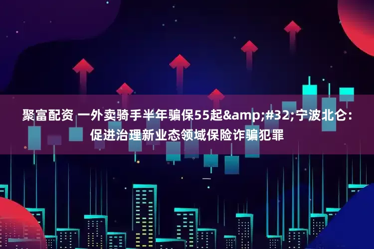 聚富配资 一外卖骑手半年骗保55起&#32;宁波北仑：促进治理新业态领域保险诈骗犯罪