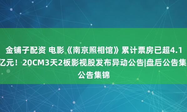 金铺子配资 电影《南京照相馆》累计票房已超4.12亿元！20CM3天2板影视股发布异动公告|盘后公告集锦