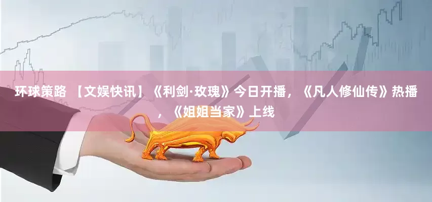 环球策路 【文娱快讯】《利剑·玫瑰》今日开播，《凡人修仙传》热播，《姐姐当家》上线