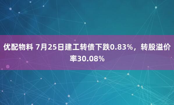优配物料 7月25日建工转债下跌0.83%，转股溢价率30.08%