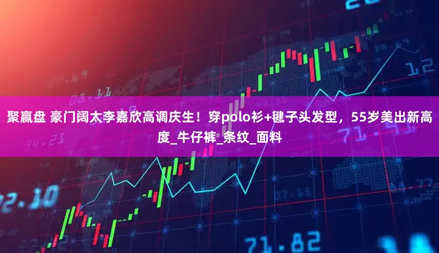 聚赢盘 豪门阔太李嘉欣高调庆生！穿polo衫+毽子头发型，55岁美出新高度_牛仔裤_条纹_面料
