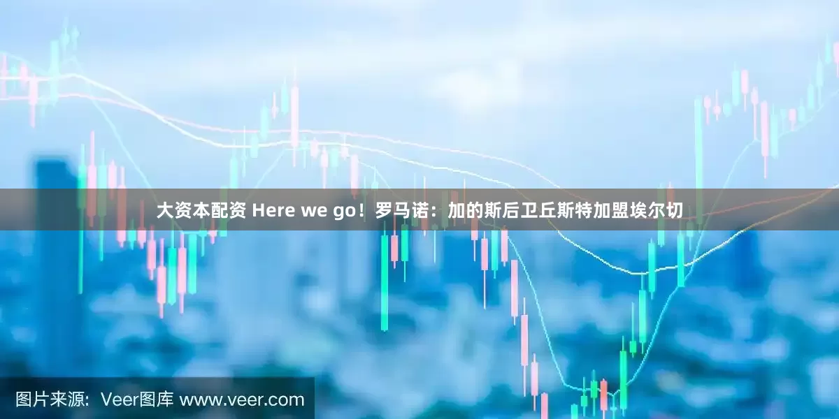 大资本配资 Here we go！罗马诺：加的斯后卫丘斯特加盟埃尔切