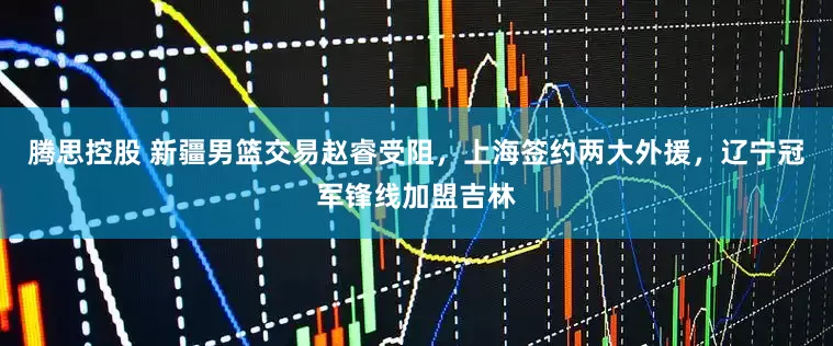 腾思控股 新疆男篮交易赵睿受阻，上海签约两大外援，辽宁冠军锋线加盟吉林