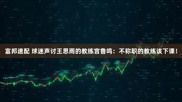 富邦速配 球迷声讨王思雨的教练宫鲁鸣：不称职的教练该下课！