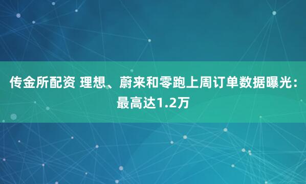 传金所配资 理想、蔚来和零跑上周订单数据曝光：最高达1.2万