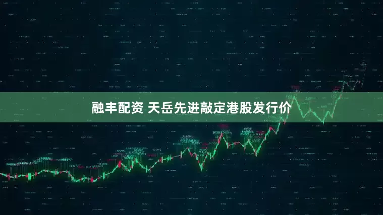 融丰配资 天岳先进敲定港股发行价