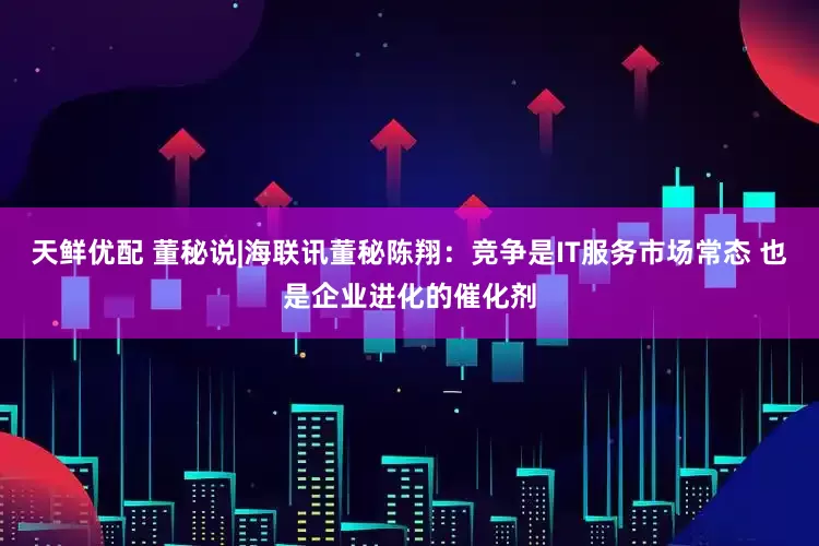 天鲜优配 董秘说|海联讯董秘陈翔：竞争是IT服务市场常态 也是企业进化的催化剂