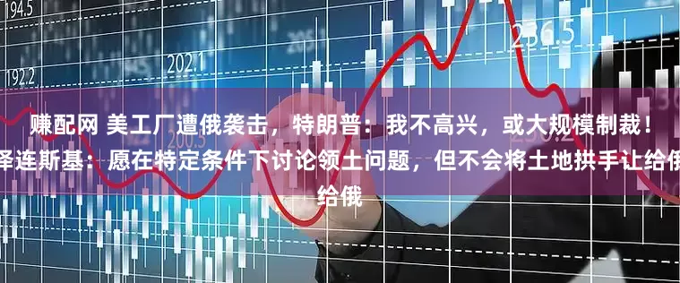 赚配网 美工厂遭俄袭击，特朗普：我不高兴，或大规模制裁！泽连斯基：愿在特定条件下讨论领土问题，但不会将土地拱手让给俄