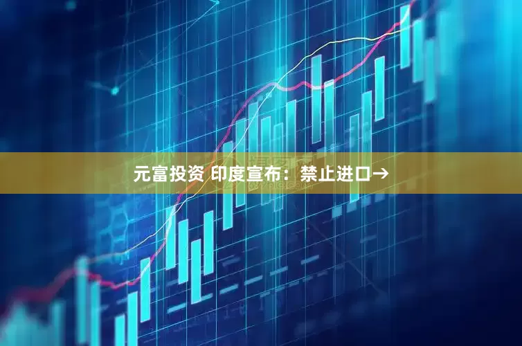 元富投资 印度宣布：禁止进口→