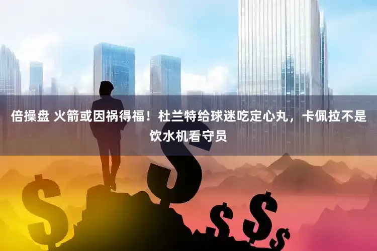 倍操盘 火箭或因祸得福！杜兰特给球迷吃定心丸，卡佩拉不是饮水机看守员