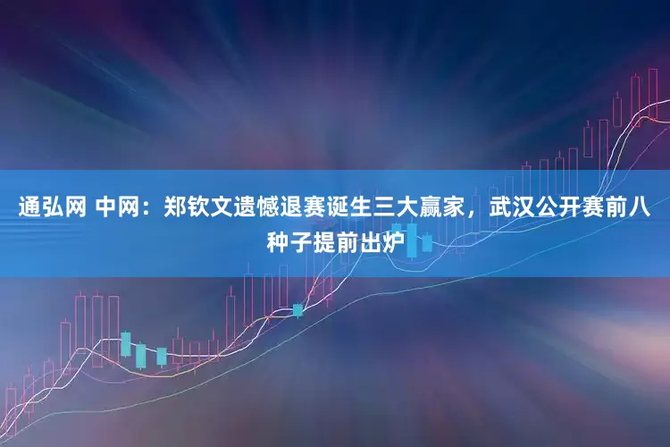 通弘网 中网：郑钦文遗憾退赛诞生三大赢家，武汉公开赛前八种子提前出炉