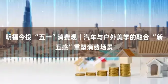 明福今投 “五一”消费观｜汽车与户外美学的融合 “新五感”重塑消费场景