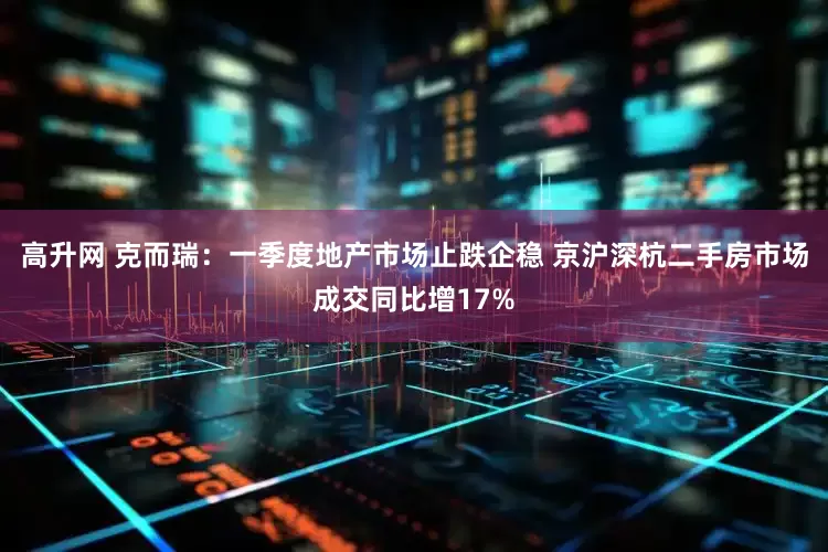 高升网 克而瑞：一季度地产市场止跌企稳 京沪深杭二手房市场成交同比增17%