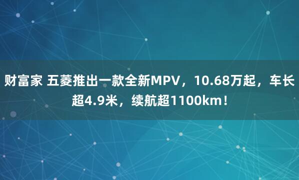财富家 五菱推出一款全新MPV，10.68万起，车长超4.9米，续航超1100km！