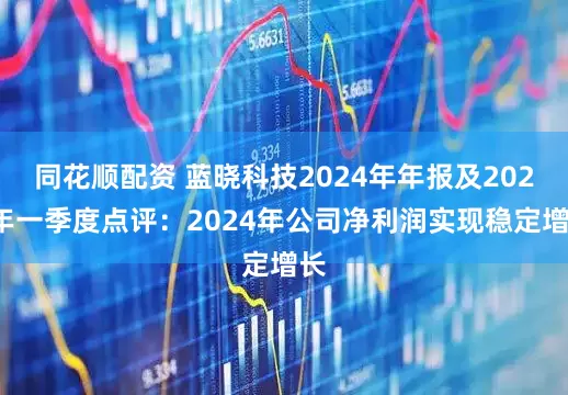 同花顺配资 蓝晓科技2024年年报及2025年一季度点评：2024年公司净利润实现稳定增长