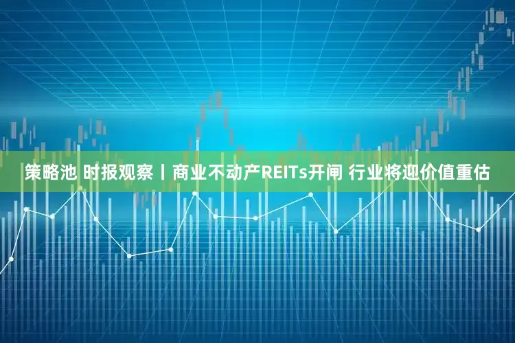 策略池 时报观察丨商业不动产REITs开闸 行业将迎价值重估