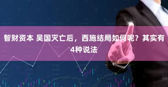 智财资本 吴国灭亡后，西施结局如何呢？其实有4种说法