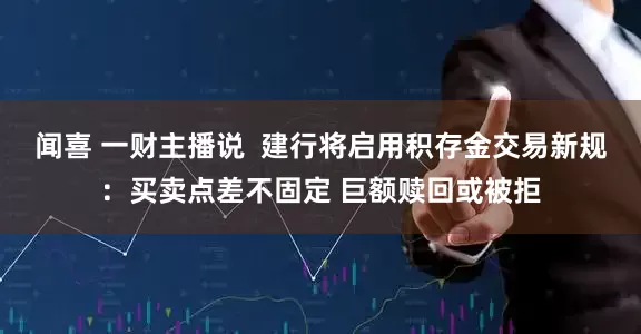 闻喜 一财主播说  建行将启用积存金交易新规：买卖点差不固定 巨额赎回或被拒