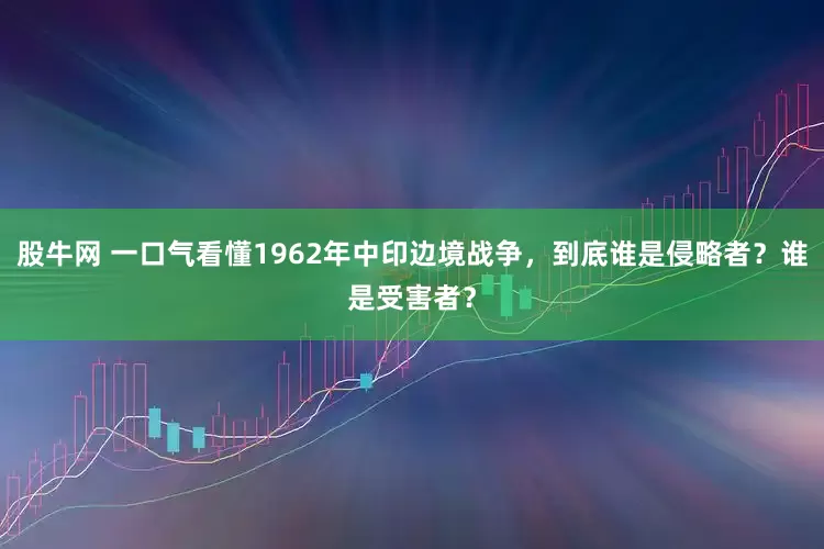 股牛网 一口气看懂1962年中印边境战争，到底谁是侵略者？谁是受害者？